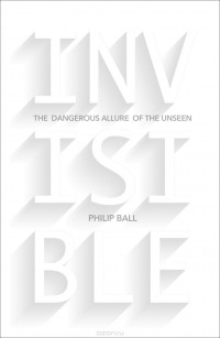Филип Болл - Invisible: The Dangerous Allure of the Unseen