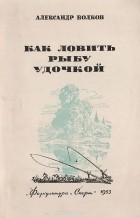 Александр Волков - Как ловить рыбу удочкой. Записки рыболова