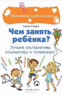 Елена Ульева - Чем занять ребенка? Лучшие альтернативы компьютеру и телевизору