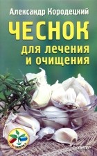 Александр Кородецкий - Чеснок для лечения и очищения