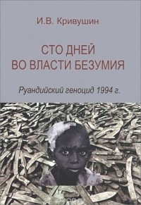 Иван Кривушин - Сто дней во власти безумия. Руандийский геноцид 1994 г.