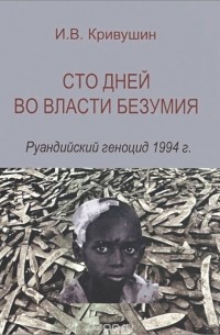 Иван Кривушин - Сто дней во власти безумия. Руандийский геноцид 1994 г.