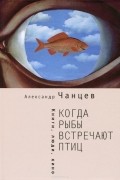 Александр Чанцев - Когда рыбы встречают птиц. Люди, книги, кино
