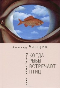 Александр Чанцев - Когда рыбы встречают птиц. Люди, книги, кино