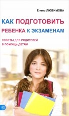 Елена Любимова - Как подготовить ребенка к экзаменам. Советы для родителей в помощь детям