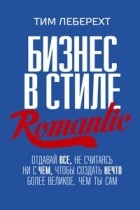 Тим Леберехт - Бизнес в стиле Romantic. Отдавай все, не считаясь ни с чем, чтобы создать нечто более великое, чем ты сам