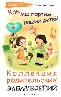 Наталья Царенко - Как мы портим наших детей. Коллекция родительских заблуждений
