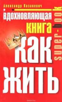 Александр Казакевич - Вдохновляющая книга. Как жить