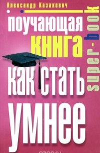 Александр Казакевич - Поучающая книга. Как стать умнее