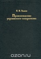 Николай Ульянов - Происхождение украинского сепаратизма (сборник)