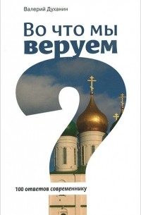 Протоиерей Валерий Духанин - Во что мы веруем? 100 ответов современнику