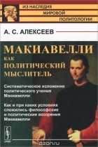 Александр Алексеев - Макиавелли как политический мыслитель. Систематическое изложение политического учения Макиавелли. Как и при каких условиях сложились философские и политические воззрения Макиавелли