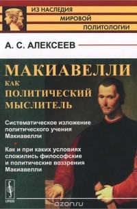 Александр Алексеев - Макиавелли как политический мыслитель. Систематическое изложение политического учения Макиавелли. Как и при каких условиях сложились философские и политические воззрения Макиавелли