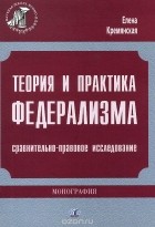 Елена Кремянская - Теория и практика федерализма. Сравнительно-правовое исследование
