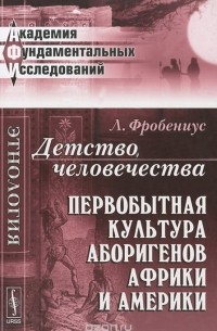 Л. Фробениус - Детство человечества. Первобытная культура аборигенов Африки и Америки