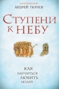 Протоиерей Андрей Ткачев - Ступени к Небу. Как научиться любить людей