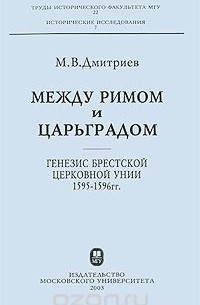 Михаил Дмитриев - Между Римом и Царьградом. Генезис Брестской церковной унии 1595-1596 гг.
