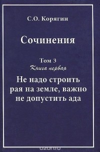 Сергей Корягин - С.О. Корягин. Сочинения в 3 томах. Том 3. Книга 1. Не надо строить рая на земле, важно не допустить ада