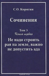 Сергей Корягин - С.О. Корягин. Сочинения в 3 томах. Том 3. Книга 1. Не надо строить рая на земле, важно не допустить ада