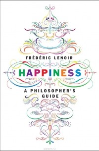 Фредерик Ленуар - Happiness: A Philosopher's Guide