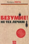 Манфред Лютц - Безумие! Не тех лечим. Занимательная книга о психотерапии