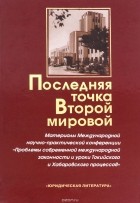  - Последняя точка Второй мировой. Материалы Международной научно-практической конференции &quot;Проблемы современной международной законности и уроки Токийского и Хабаровского процессов&quot;