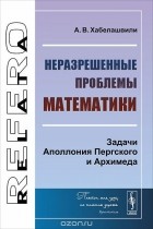 Альберт Хабелашвили - Неразрешенные проблемы математики. Задачи Аполлония Пергского и Архимеда