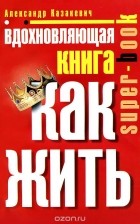 Александр Казакевич - Вдохновляющая книга. Как жить