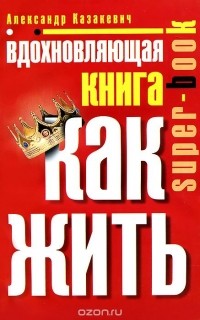 Александр Казакевич - Вдохновляющая книга. Как жить