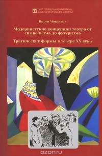 Вадим Максимов - Модернистские концепции театра от символизма до футуризма. Трагические формы в театре XX века. Учебное пособие