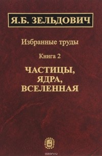 Яков Зельдович - Избранные труды. В 2 книгах. Книга 2. Частицы, ядра, Вселенная