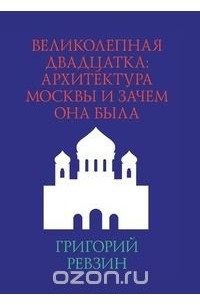 Григорий Ревзин - Великолепная двадцатка: Архитектура Москвы и зачем она была