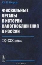 Юрий Петров - Фискальные органы в истории налогообложения в России. IX-XIX века