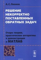Александр Леонов - Решение некорректно поставленных обратных задач. Очерк теории, практические алгоритмы и демонстрации в МАТЛАБ