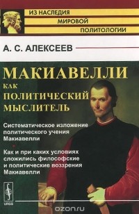 Александр Алексеев - Макиавелли как политический мыслитель. Систематическое изложение политического учения Макиавелли. Как и при каких условиях сложились философские и политические воззрения Макиавелли