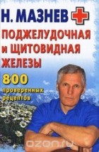 Николай Мазнев - Поджелудочная и щитовидная железы. 800 проверенных рецептов