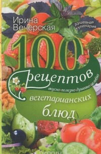 100 рецептов вегетарианских блюд. Вкусно, полезно, душевно, целебно