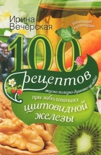 Ирина Вечерская - 100 рецептов при заболеваниях щитовидной железы. Вкусно, полезно, душевно, целебно