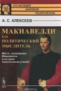 Александр Алексеев - Макиавелли как политический мыслитель. Место, занимаемое Макиавелли в истории политических учений