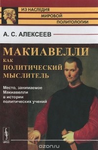 Александр Алексеев - Макиавелли как политический мыслитель. Место, занимаемое Макиавелли в истории политических учений
