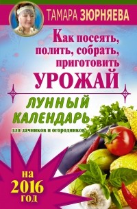 Зюрняева Тамара - Лунный календарь для дачников и огородников на 2016 г. Как посеять полить, собрать, приготовить урожай