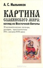 Александр Мыльников - Картина славянского мира. Взгляд из Восточной Европы. Этногенетические легенды, догадки, протогипотезы XVI - начала XVIII века