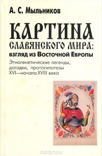 Картина славянского мира. Взгляд из Восточной Европы. Этногенетические легенды, догадки, протогипотезы XVI - начала XVIII века