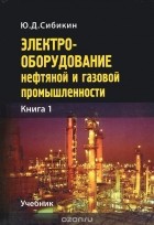 Юрий Сибикин - Электрооборудование нефтяной и газовой промышленности. Книга 1. Оборудование систем электроснабжения. Учебник