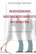 Александр Цыпкин - Женщины непреклонного возраста и др.  беспринцЫпные истории