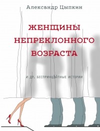 Александр Цыпкин - Женщины непреклонного возраста и др.  беспринцЫпные истории (сборник)