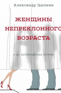 Александр Цыпкин - Женщины непреклонного возраста и др.  беспринцЫпные истории (сборник)
