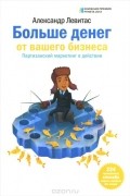 Александр Левитас - Больше денег от вашего бизнеса. Партизанский маркетинг в действии