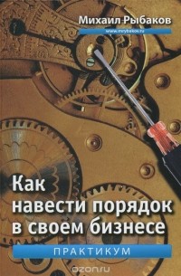 Михаил Рыбаков - Как навести порядок в своем бизнесе. Как построить надежную систему из надежных элементов. Практикум