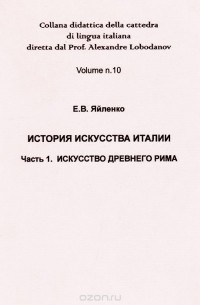 Евгений Яйленко - История искусства Италии. Часть 1. Искусство древнего Рима / Collana didattica della cattedra di lingua italiana diretta dal Prof. Alexandre Lobodanov: Volume number 10